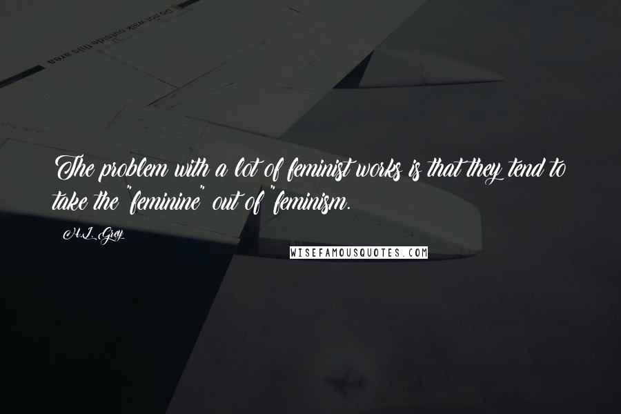 H.L. Grey Quotes: The problem with a lot of feminist works is that they tend to take the "feminine" out of "feminism.