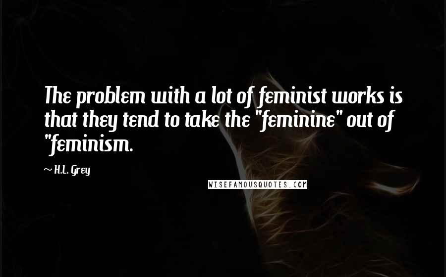 H.L. Grey Quotes: The problem with a lot of feminist works is that they tend to take the "feminine" out of "feminism.