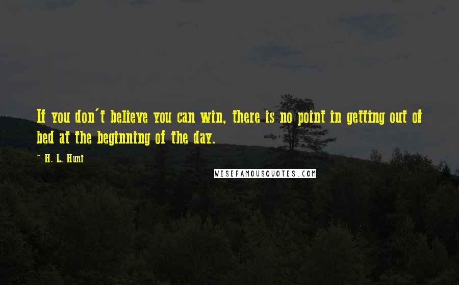 H. L. Hunt Quotes: If you don't believe you can win, there is no point in getting out of bed at the beginning of the day.
