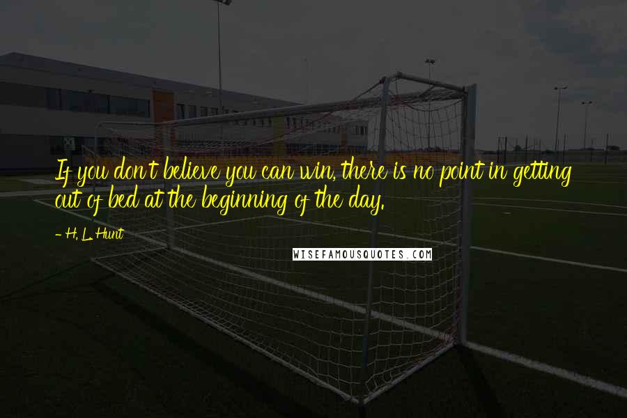 H. L. Hunt Quotes: If you don't believe you can win, there is no point in getting out of bed at the beginning of the day.