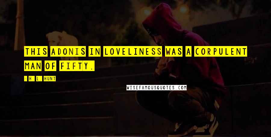H. L. Hunt Quotes: This Adonis in loveliness was a corpulent man of fifty.
