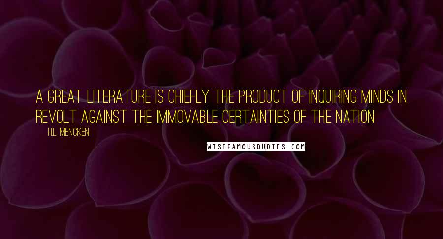 H.L. Mencken Quotes: A great literature is chiefly the product of inquiring minds in revolt against the immovable certainties of the nation