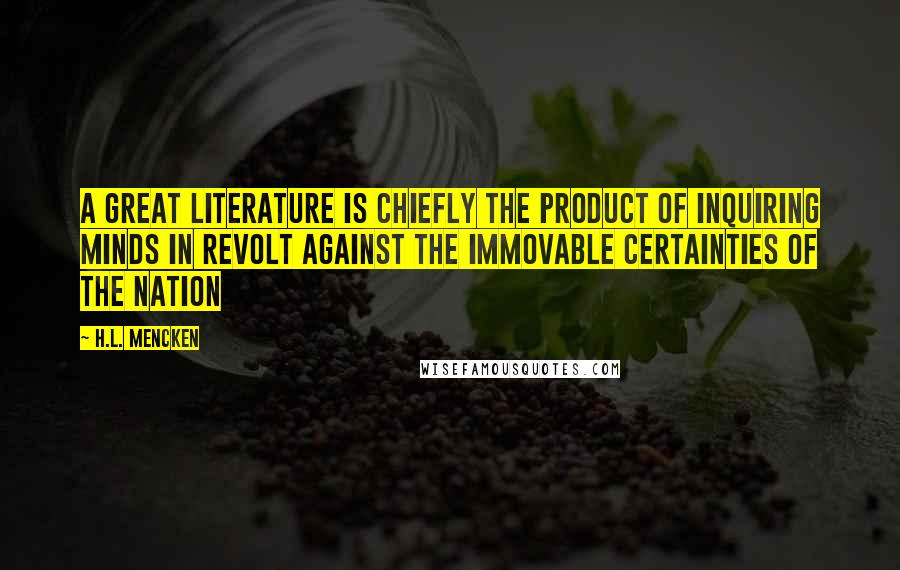 H.L. Mencken Quotes: A great literature is chiefly the product of inquiring minds in revolt against the immovable certainties of the nation