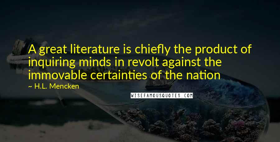 H.L. Mencken Quotes: A great literature is chiefly the product of inquiring minds in revolt against the immovable certainties of the nation