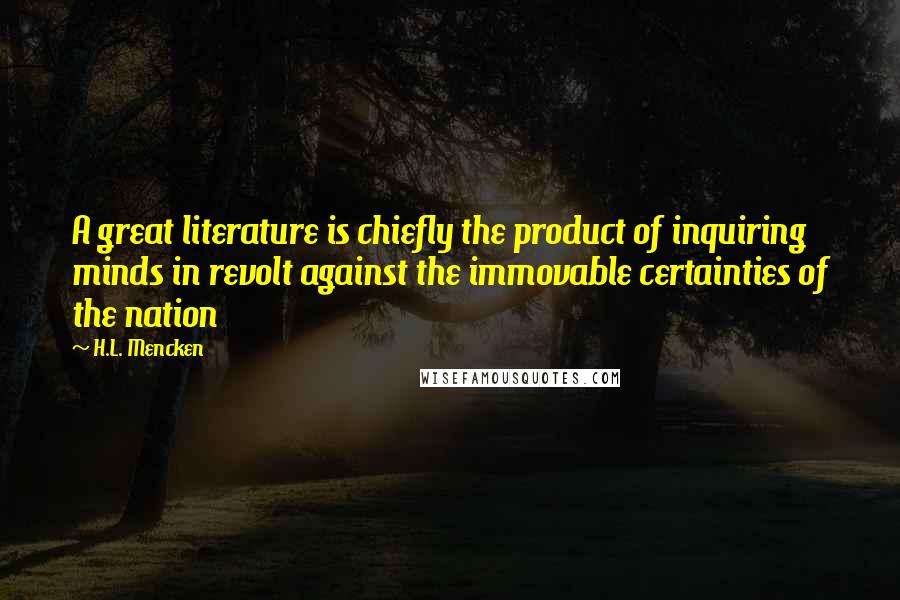 H.L. Mencken Quotes: A great literature is chiefly the product of inquiring minds in revolt against the immovable certainties of the nation