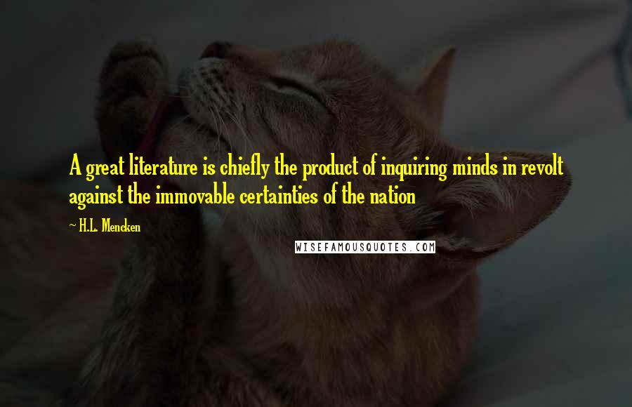 H.L. Mencken Quotes: A great literature is chiefly the product of inquiring minds in revolt against the immovable certainties of the nation