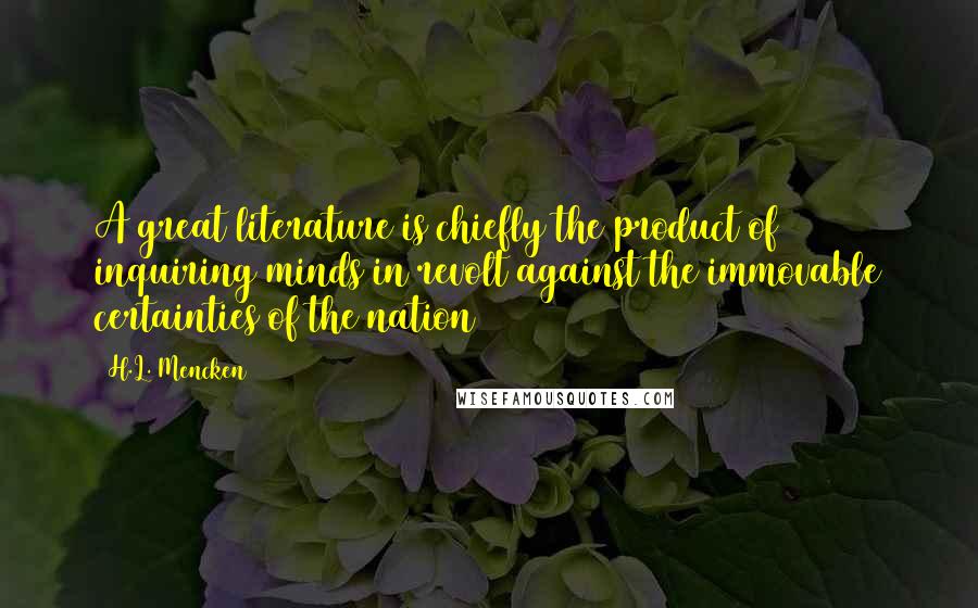 H.L. Mencken Quotes: A great literature is chiefly the product of inquiring minds in revolt against the immovable certainties of the nation