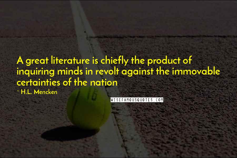 H.L. Mencken Quotes: A great literature is chiefly the product of inquiring minds in revolt against the immovable certainties of the nation