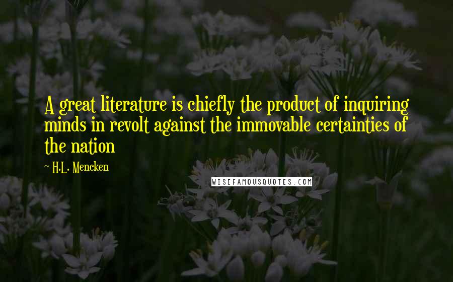 H.L. Mencken Quotes: A great literature is chiefly the product of inquiring minds in revolt against the immovable certainties of the nation