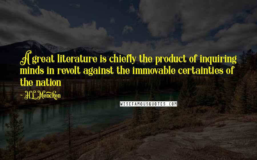 H.L. Mencken Quotes: A great literature is chiefly the product of inquiring minds in revolt against the immovable certainties of the nation