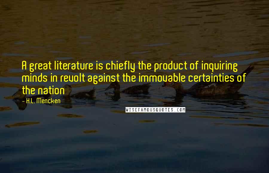 H.L. Mencken Quotes: A great literature is chiefly the product of inquiring minds in revolt against the immovable certainties of the nation