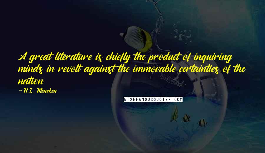 H.L. Mencken Quotes: A great literature is chiefly the product of inquiring minds in revolt against the immovable certainties of the nation