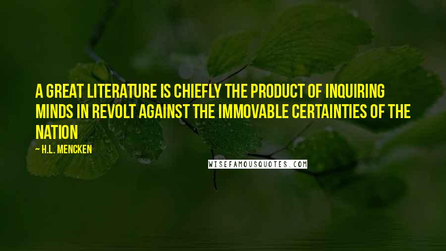 H.L. Mencken Quotes: A great literature is chiefly the product of inquiring minds in revolt against the immovable certainties of the nation