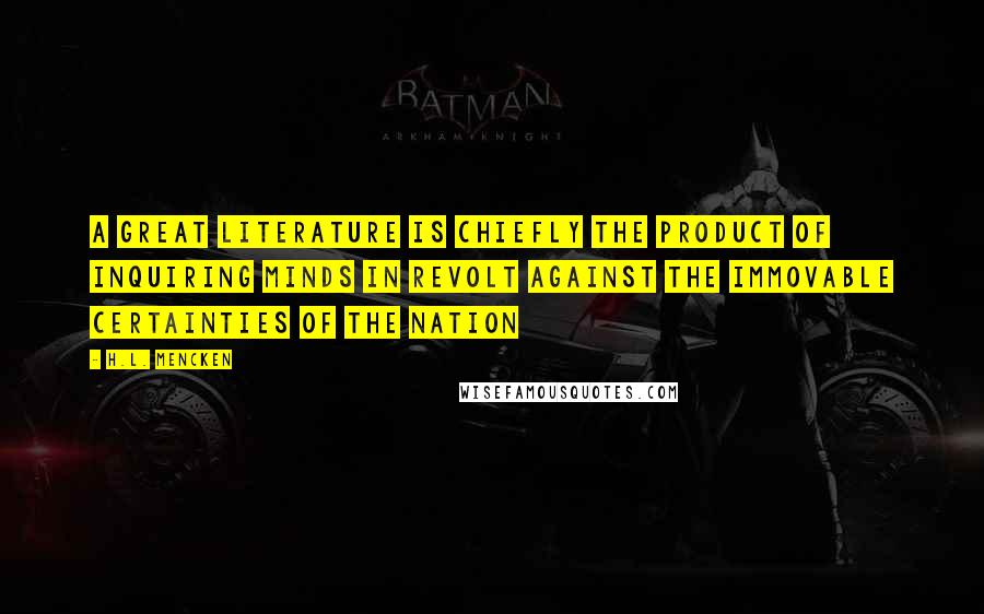 H.L. Mencken Quotes: A great literature is chiefly the product of inquiring minds in revolt against the immovable certainties of the nation