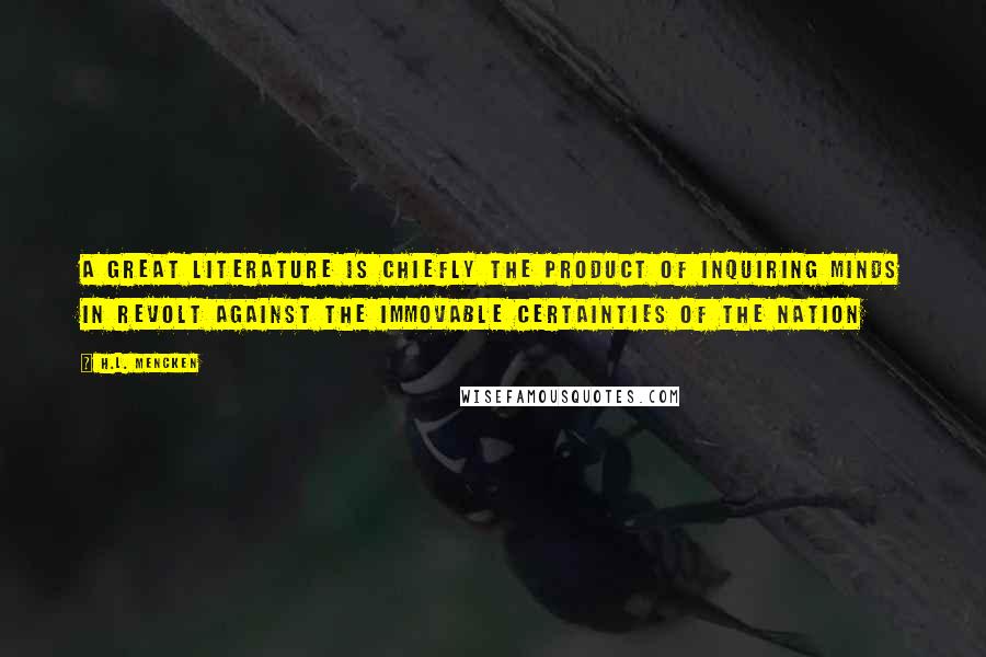 H.L. Mencken Quotes: A great literature is chiefly the product of inquiring minds in revolt against the immovable certainties of the nation