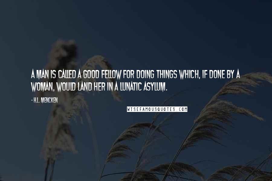 H.L. Mencken Quotes: A man is called a good fellow for doing things which, if done by a woman, would land her in a lunatic asylum.