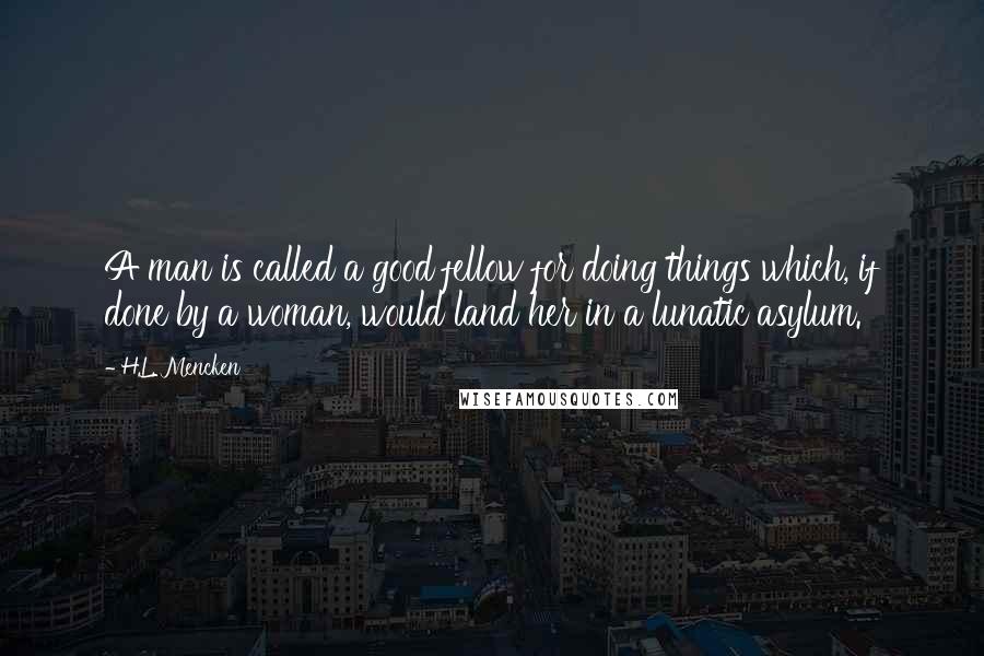 H.L. Mencken Quotes: A man is called a good fellow for doing things which, if done by a woman, would land her in a lunatic asylum.