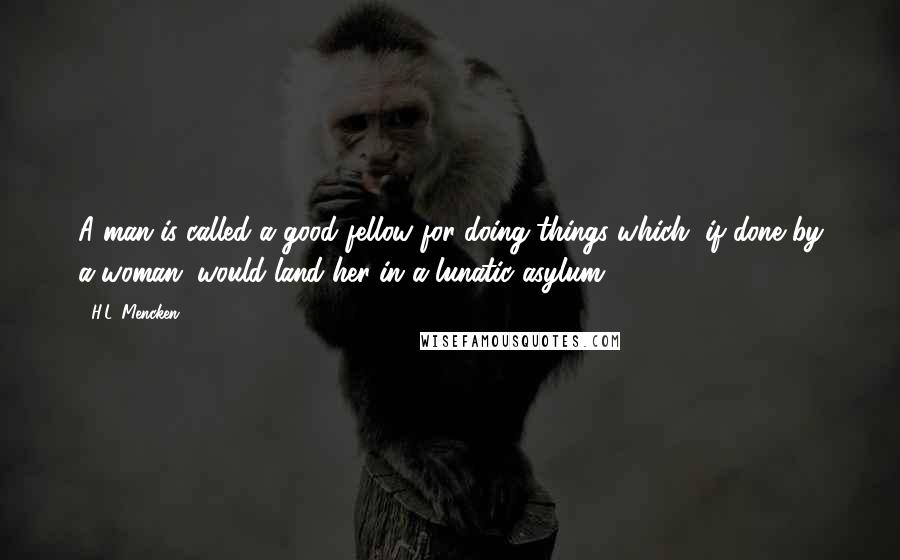 H.L. Mencken Quotes: A man is called a good fellow for doing things which, if done by a woman, would land her in a lunatic asylum.