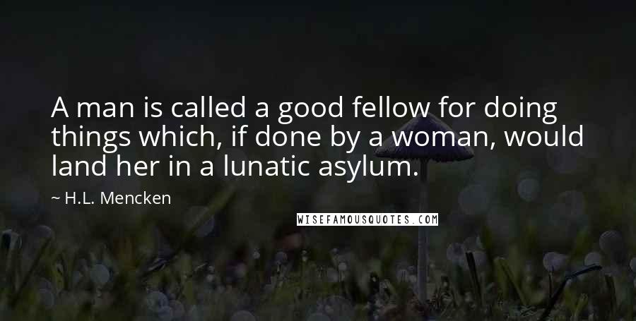 H.L. Mencken Quotes: A man is called a good fellow for doing things which, if done by a woman, would land her in a lunatic asylum.