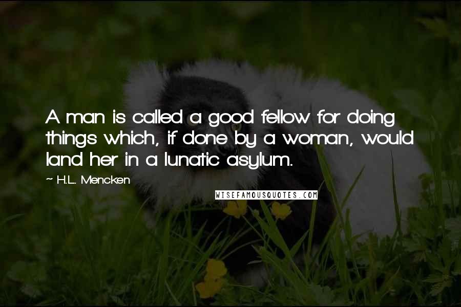 H.L. Mencken Quotes: A man is called a good fellow for doing things which, if done by a woman, would land her in a lunatic asylum.