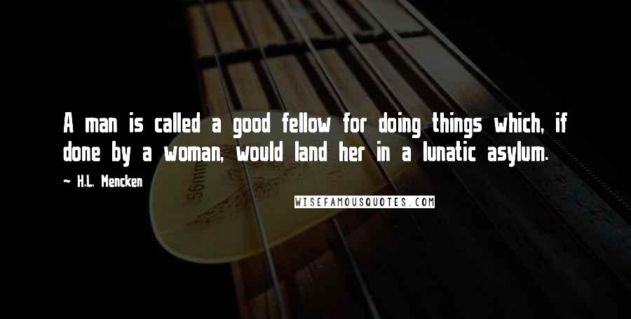 H.L. Mencken Quotes: A man is called a good fellow for doing things which, if done by a woman, would land her in a lunatic asylum.