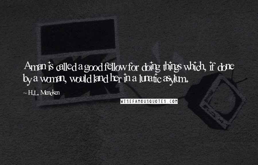 H.L. Mencken Quotes: A man is called a good fellow for doing things which, if done by a woman, would land her in a lunatic asylum.