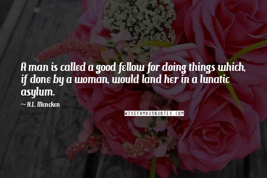 H.L. Mencken Quotes: A man is called a good fellow for doing things which, if done by a woman, would land her in a lunatic asylum.