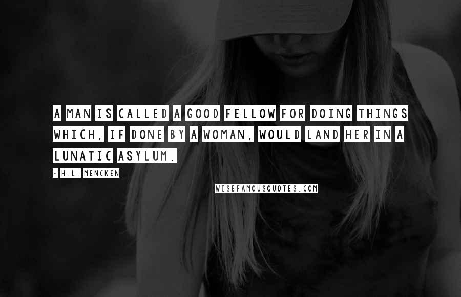 H.L. Mencken Quotes: A man is called a good fellow for doing things which, if done by a woman, would land her in a lunatic asylum.