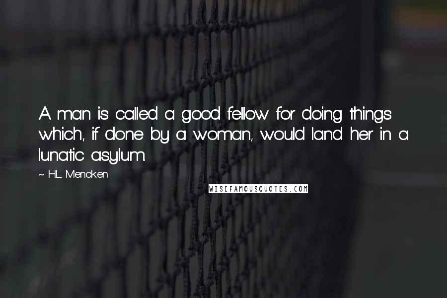 H.L. Mencken Quotes: A man is called a good fellow for doing things which, if done by a woman, would land her in a lunatic asylum.