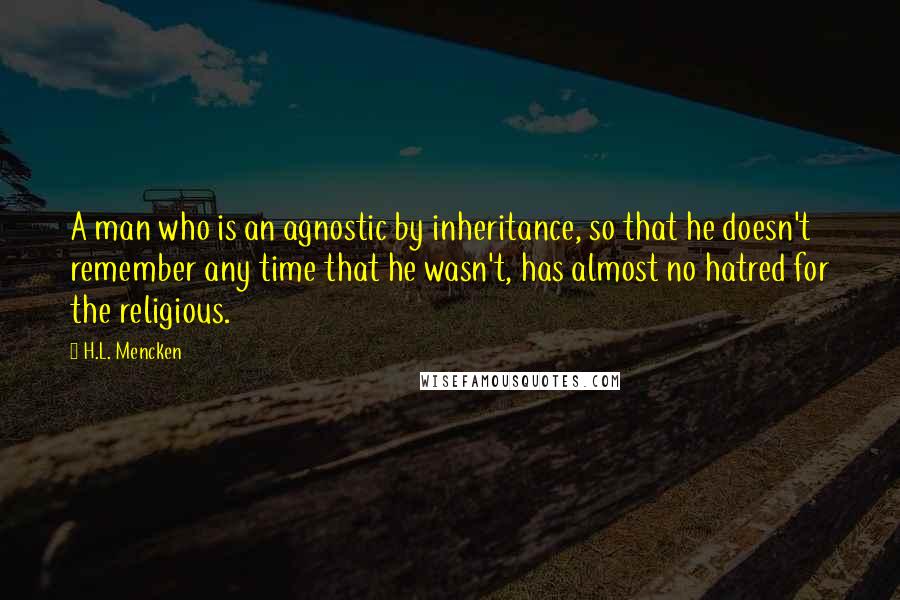 H.L. Mencken Quotes: A man who is an agnostic by inheritance, so that he doesn't remember any time that he wasn't, has almost no hatred for the religious.