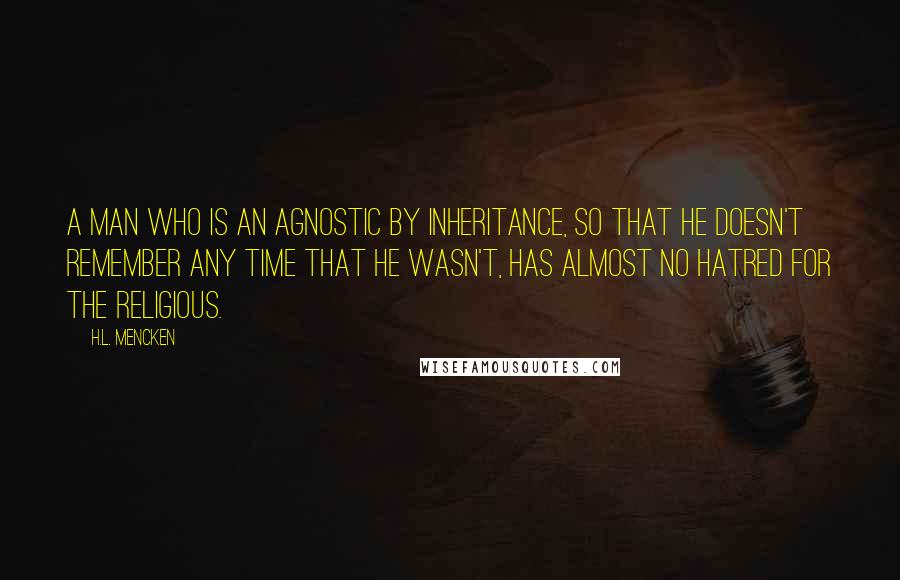 H.L. Mencken Quotes: A man who is an agnostic by inheritance, so that he doesn't remember any time that he wasn't, has almost no hatred for the religious.