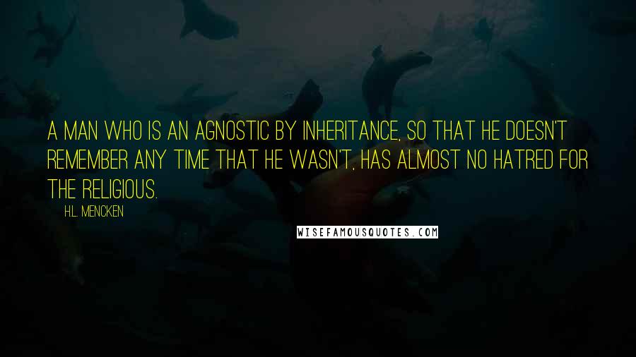 H.L. Mencken Quotes: A man who is an agnostic by inheritance, so that he doesn't remember any time that he wasn't, has almost no hatred for the religious.