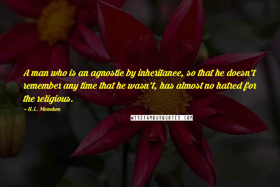 H.L. Mencken Quotes: A man who is an agnostic by inheritance, so that he doesn't remember any time that he wasn't, has almost no hatred for the religious.