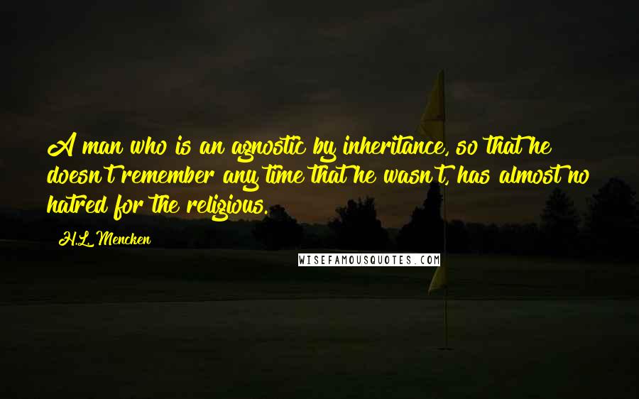 H.L. Mencken Quotes: A man who is an agnostic by inheritance, so that he doesn't remember any time that he wasn't, has almost no hatred for the religious.