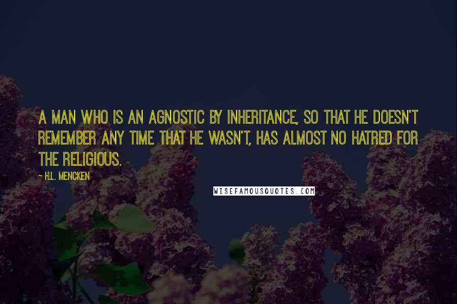 H.L. Mencken Quotes: A man who is an agnostic by inheritance, so that he doesn't remember any time that he wasn't, has almost no hatred for the religious.