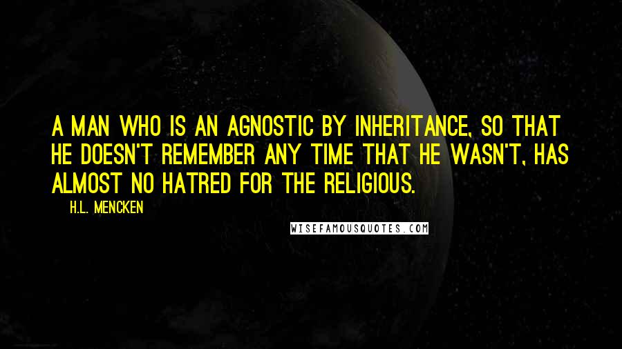 H.L. Mencken Quotes: A man who is an agnostic by inheritance, so that he doesn't remember any time that he wasn't, has almost no hatred for the religious.