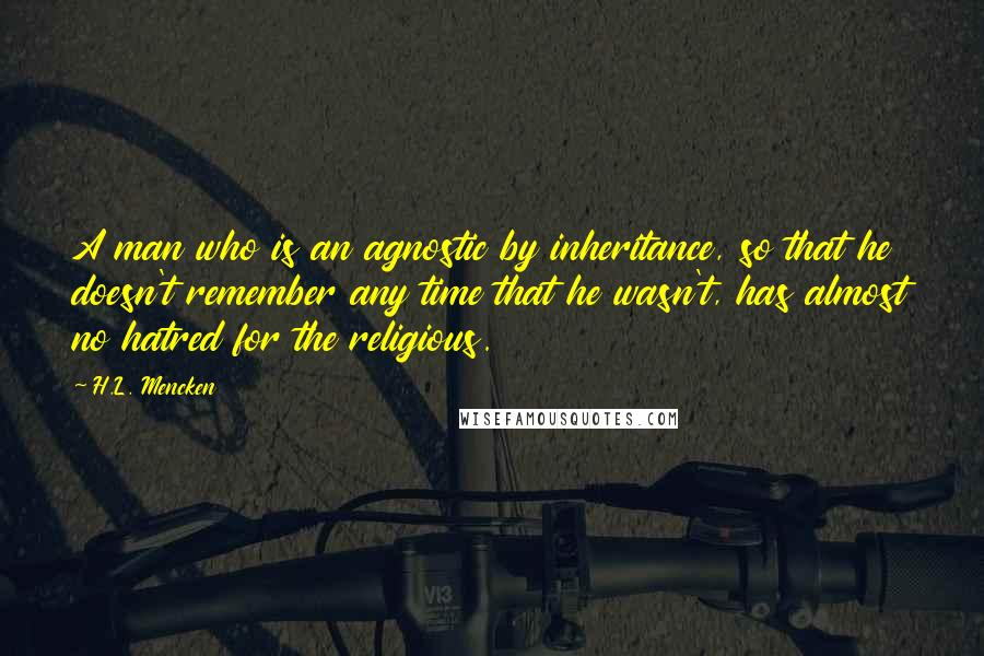 H.L. Mencken Quotes: A man who is an agnostic by inheritance, so that he doesn't remember any time that he wasn't, has almost no hatred for the religious.