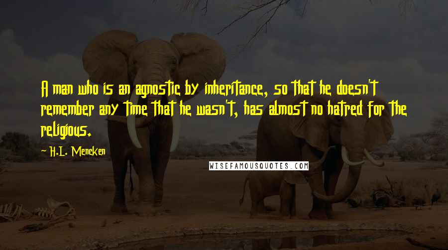 H.L. Mencken Quotes: A man who is an agnostic by inheritance, so that he doesn't remember any time that he wasn't, has almost no hatred for the religious.