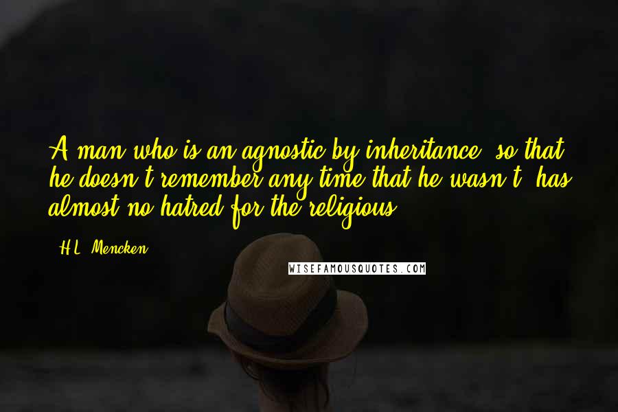 H.L. Mencken Quotes: A man who is an agnostic by inheritance, so that he doesn't remember any time that he wasn't, has almost no hatred for the religious.