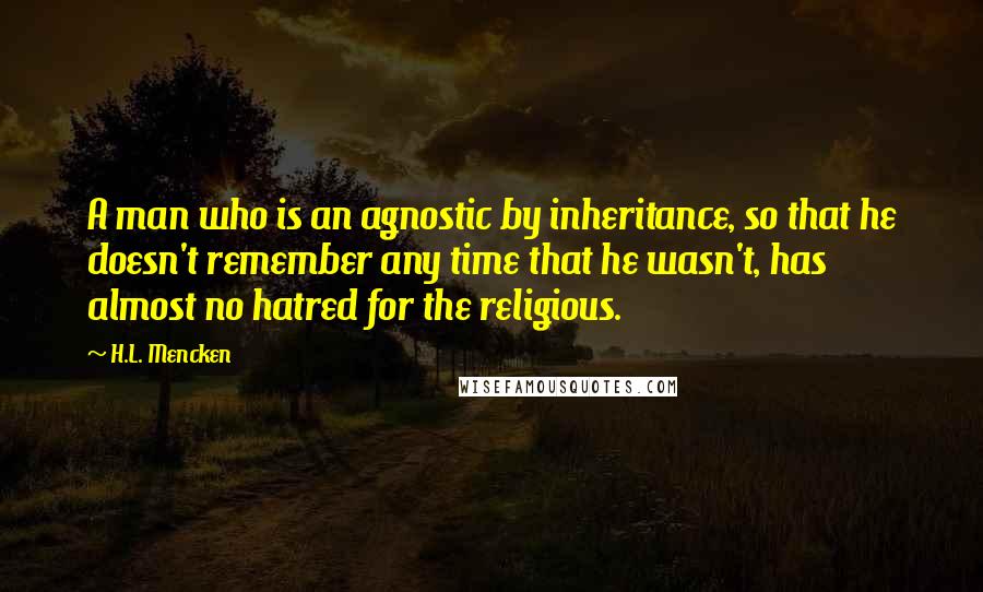 H.L. Mencken Quotes: A man who is an agnostic by inheritance, so that he doesn't remember any time that he wasn't, has almost no hatred for the religious.