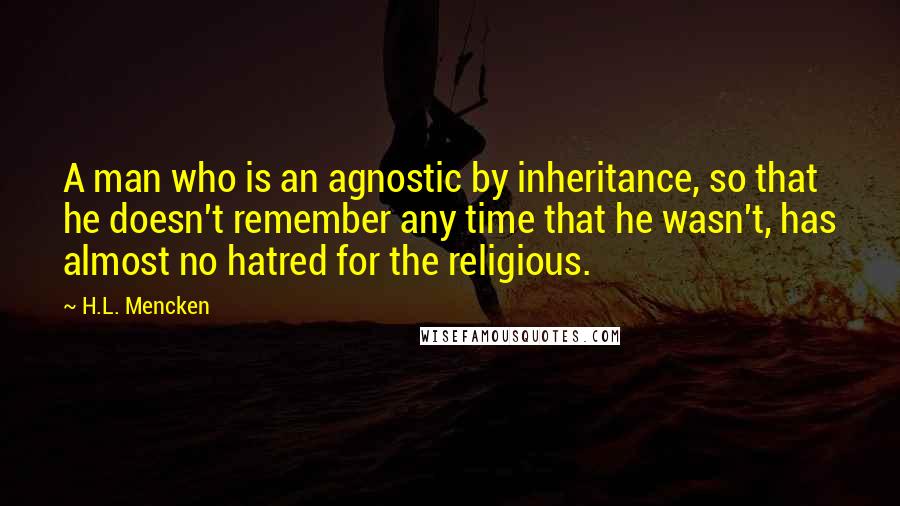 H.L. Mencken Quotes: A man who is an agnostic by inheritance, so that he doesn't remember any time that he wasn't, has almost no hatred for the religious.