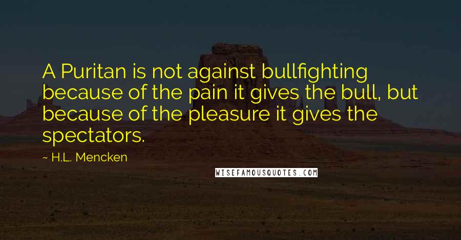 H.L. Mencken Quotes: A Puritan is not against bullfighting because of the pain it gives the bull, but because of the pleasure it gives the spectators.