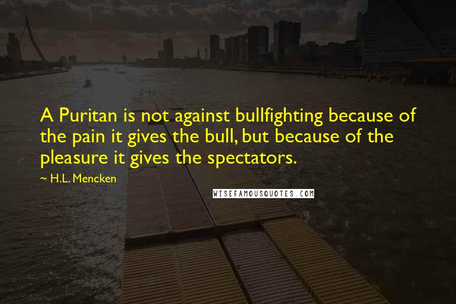 H.L. Mencken Quotes: A Puritan is not against bullfighting because of the pain it gives the bull, but because of the pleasure it gives the spectators.