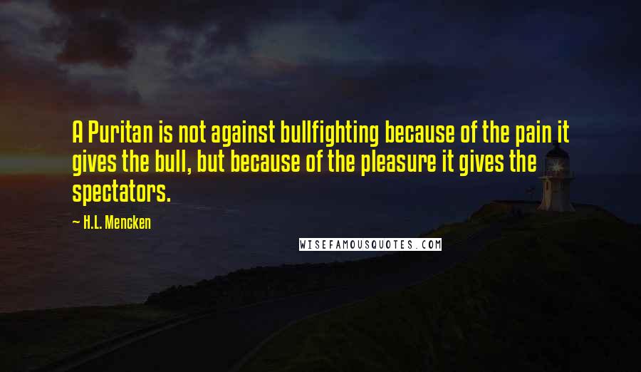 H.L. Mencken Quotes: A Puritan is not against bullfighting because of the pain it gives the bull, but because of the pleasure it gives the spectators.