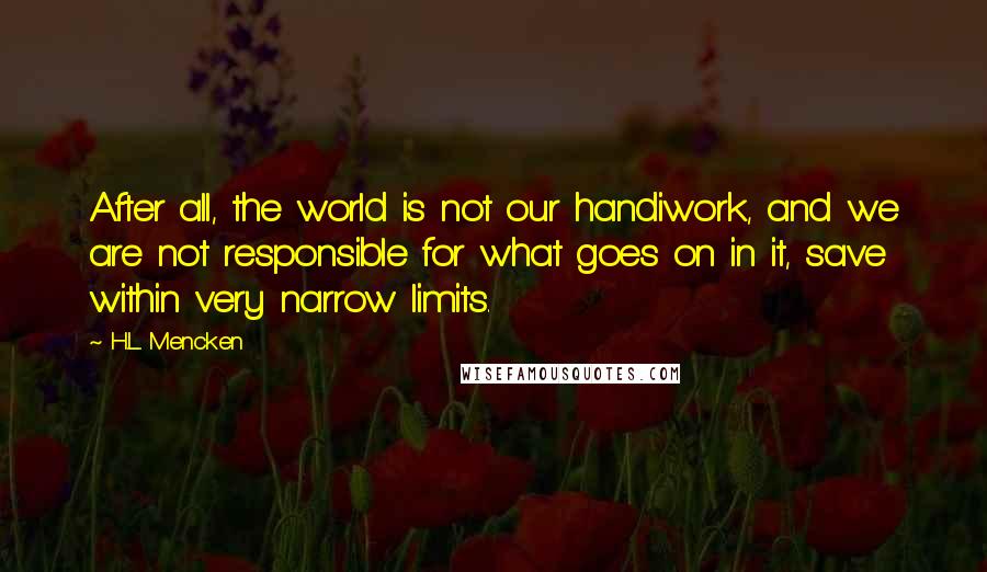 H.L. Mencken Quotes: After all, the world is not our handiwork, and we are not responsible for what goes on in it, save within very narrow limits.
