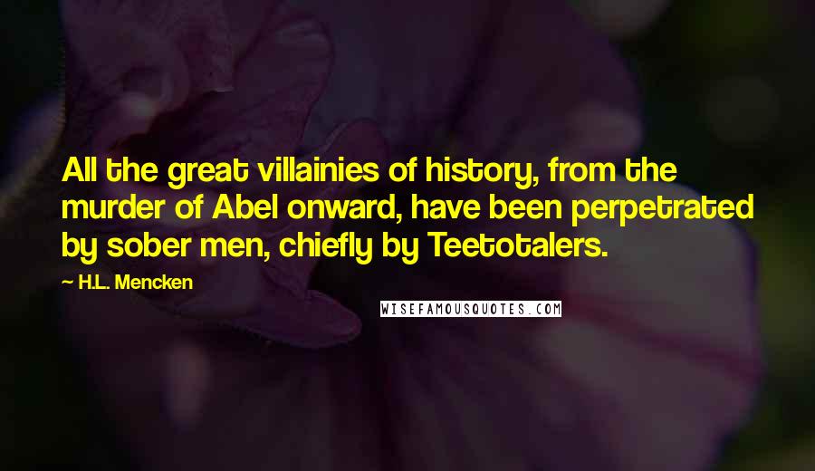 H.L. Mencken Quotes: All the great villainies of history, from the murder of Abel onward, have been perpetrated by sober men, chiefly by Teetotalers.