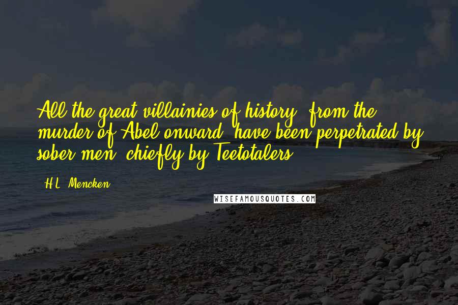 H.L. Mencken Quotes: All the great villainies of history, from the murder of Abel onward, have been perpetrated by sober men, chiefly by Teetotalers.