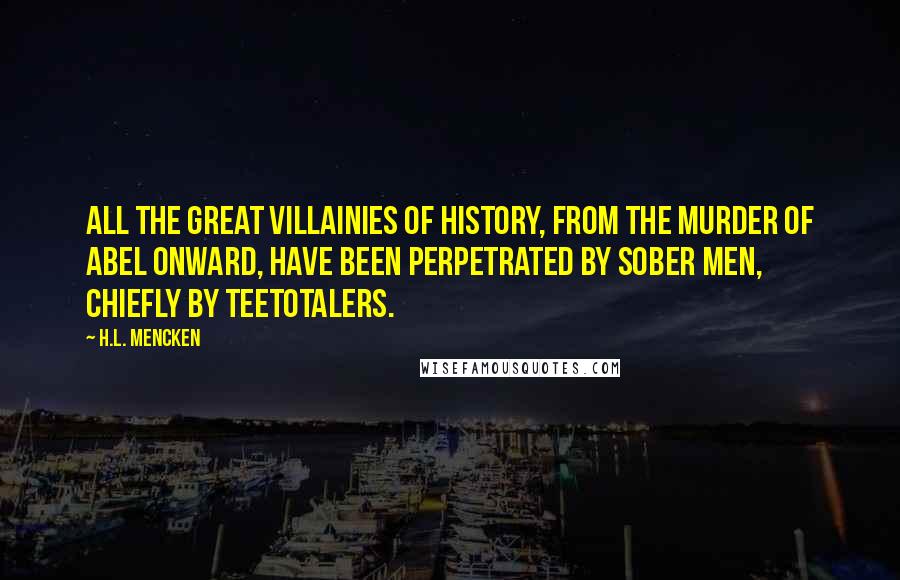 H.L. Mencken Quotes: All the great villainies of history, from the murder of Abel onward, have been perpetrated by sober men, chiefly by Teetotalers.