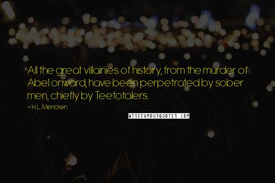 H.L. Mencken Quotes: All the great villainies of history, from the murder of Abel onward, have been perpetrated by sober men, chiefly by Teetotalers.