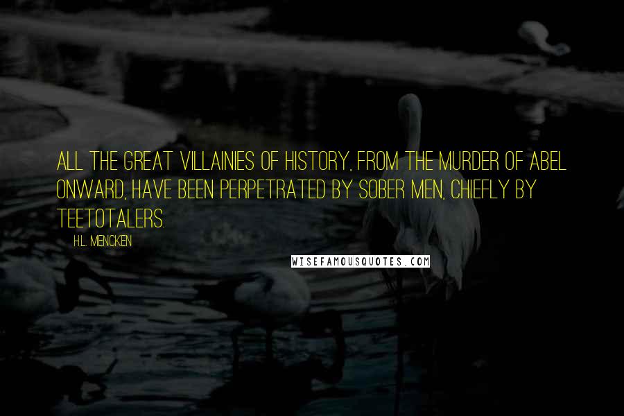 H.L. Mencken Quotes: All the great villainies of history, from the murder of Abel onward, have been perpetrated by sober men, chiefly by Teetotalers.